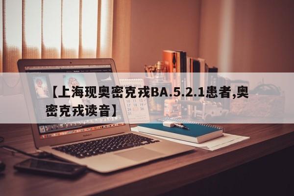 【上海现奥密克戎BA.5.2.1患者,奥密克戎读音】