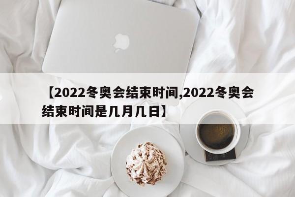 【2022冬奥会结束时间,2022冬奥会结束时间是几月几日】