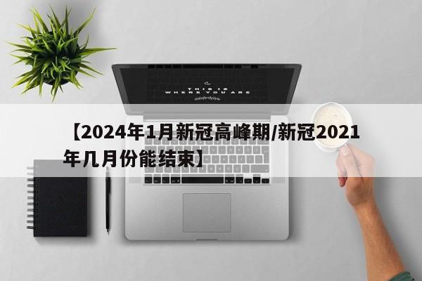 【2024年1月新冠高峰期/新冠2021年几月份能结束】