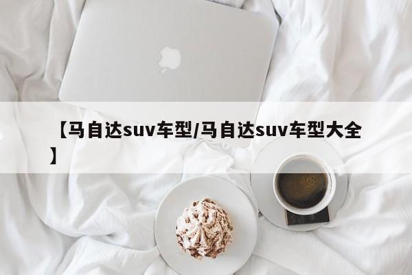 【马自达suv车型/马自达suv车型大全】