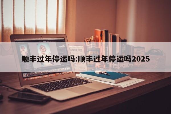 顺丰过年停运吗:顺丰过年停运吗2025