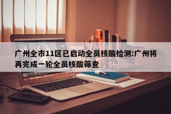 广州全市11区已启动全员核酸检测:广州将再完成一轮全员核酸筛查