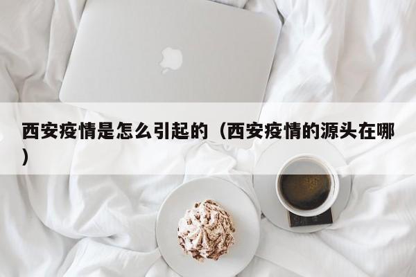 西安疫情是怎么引起的(西安疫情的源头在哪)