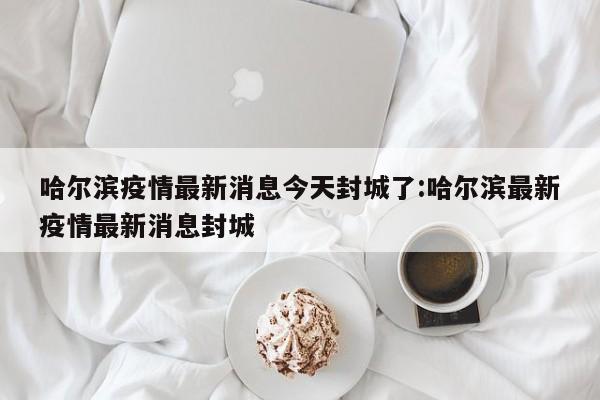 哈尔滨疫情最新消息今天封城了:哈尔滨最新疫情最新消息封城