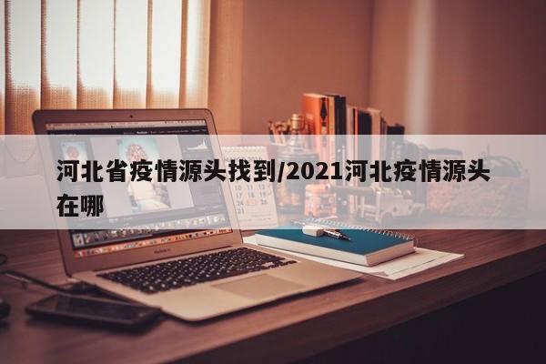 河北省疫情源头找到/2021河北疫情源头在哪