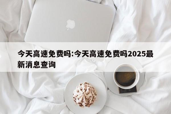今天高速免费吗:今天高速免费吗2025最新消息查询