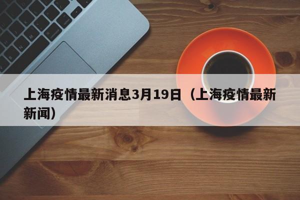 上海疫情最新消息3月19日(上海疫情最新新闻)