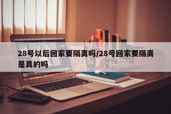 28号以后回家要隔离吗/28号回家要隔离是真的吗