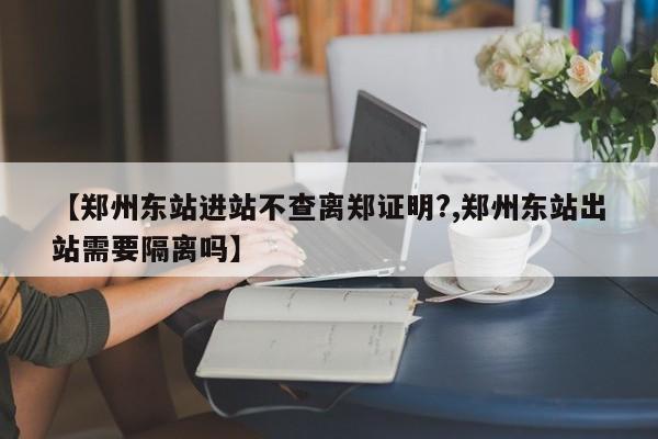【郑州东站进站不查离郑证明?,郑州东站出站需要隔离吗】