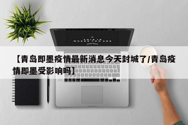 【青岛即墨疫情最新消息今天封城了/青岛疫情即墨受影响吗】