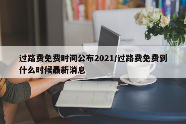 过路费免费时间公布2021/过路费免费到什么时候最新消息