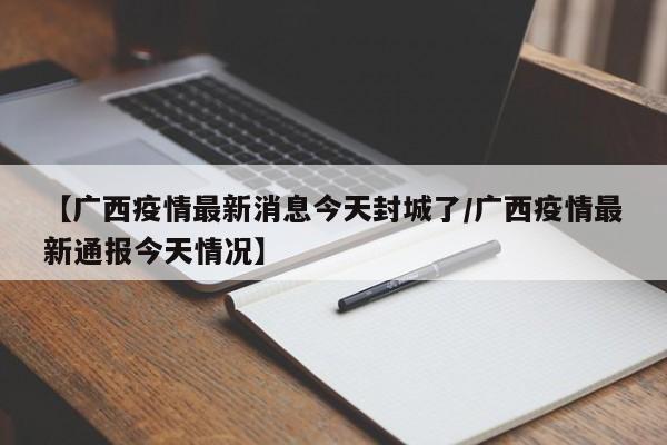【广西疫情最新消息今天封城了/广西疫情最新通报今天情况】