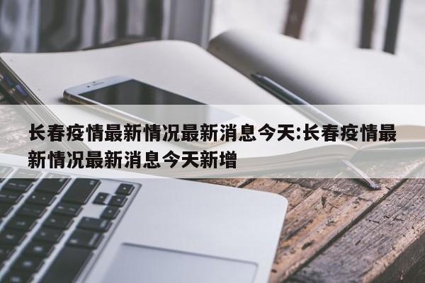 长春疫情最新情况最新消息今天:长春疫情最新情况最新消息今天新增