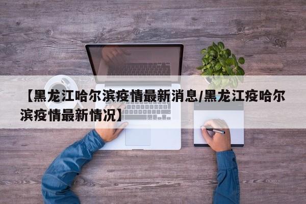 【黑龙江哈尔滨疫情最新消息/黑龙江疫哈尔滨疫情最新情况】
