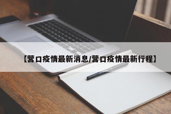 【营口疫情最新消息/营口疫情最新行程】