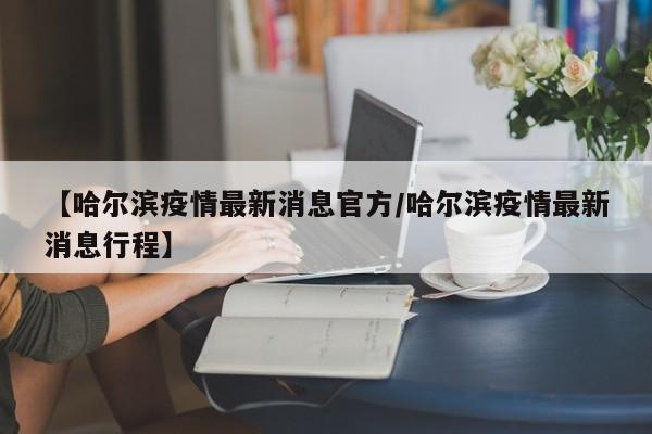 【哈尔滨疫情最新消息官方/哈尔滨疫情最新消息行程】