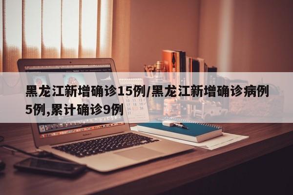 黑龙江新增确诊15例/黑龙江新增确诊病例5例,累计确诊9例