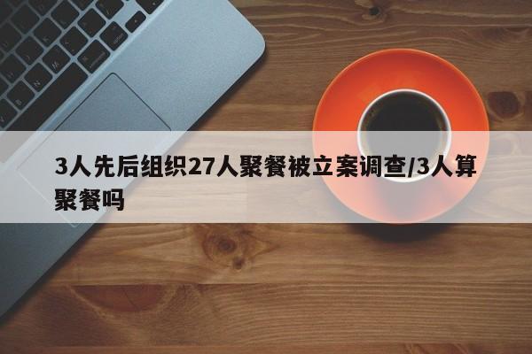 3人先后组织27人聚餐被立案调查/3人算聚餐吗