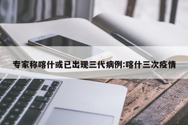 专家称喀什或已出现三代病例:喀什三次疫情