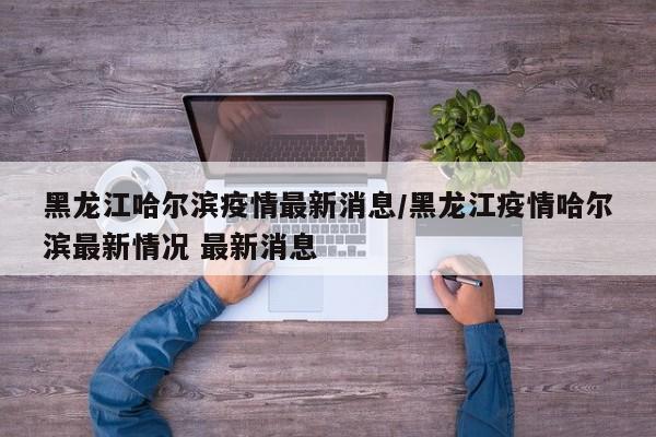黑龙江哈尔滨疫情最新消息/黑龙江疫情哈尔滨最新情况 最新消息