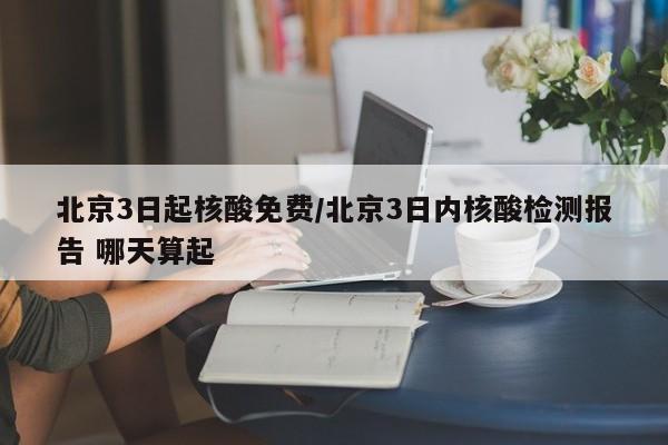 北京3日起核酸免费/北京3日内核酸检测报告 哪天算起