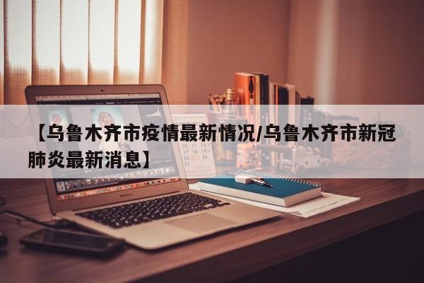 【乌鲁木齐市疫情最新情况/乌鲁木齐市新冠肺炎最新消息】
