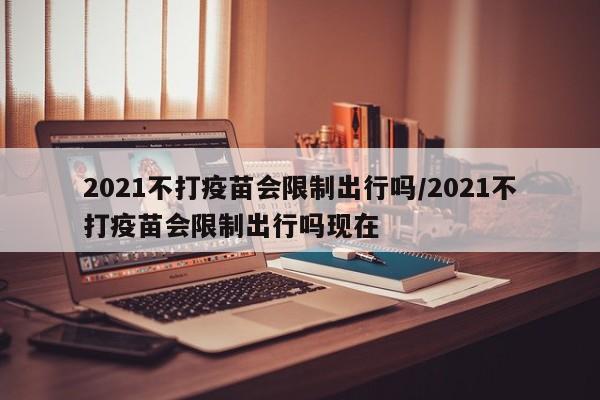 2021不打疫苗会限制出行吗/2021不打疫苗会限制出行吗现在