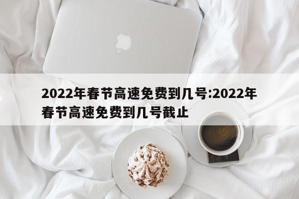 2022年春节高速免费到几号:2022年春节高速免费到几号截止