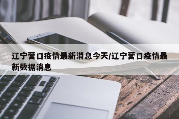 辽宁营口疫情最新消息今天/辽宁营口疫情最新数据消息