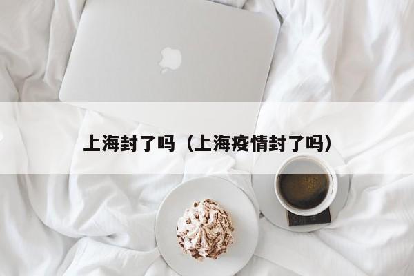 上海封了吗(上海疫情封了吗)