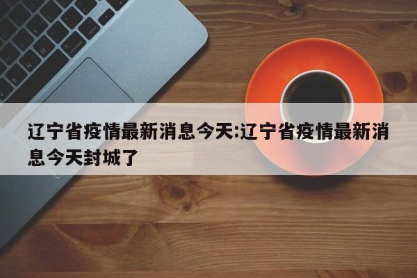 辽宁省疫情最新消息今天:辽宁省疫情最新消息今天封城了