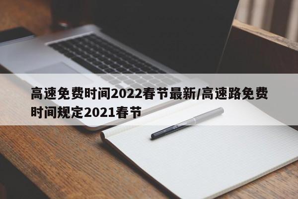 高速免费时间2022春节最新/高速路免费时间规定2021春节